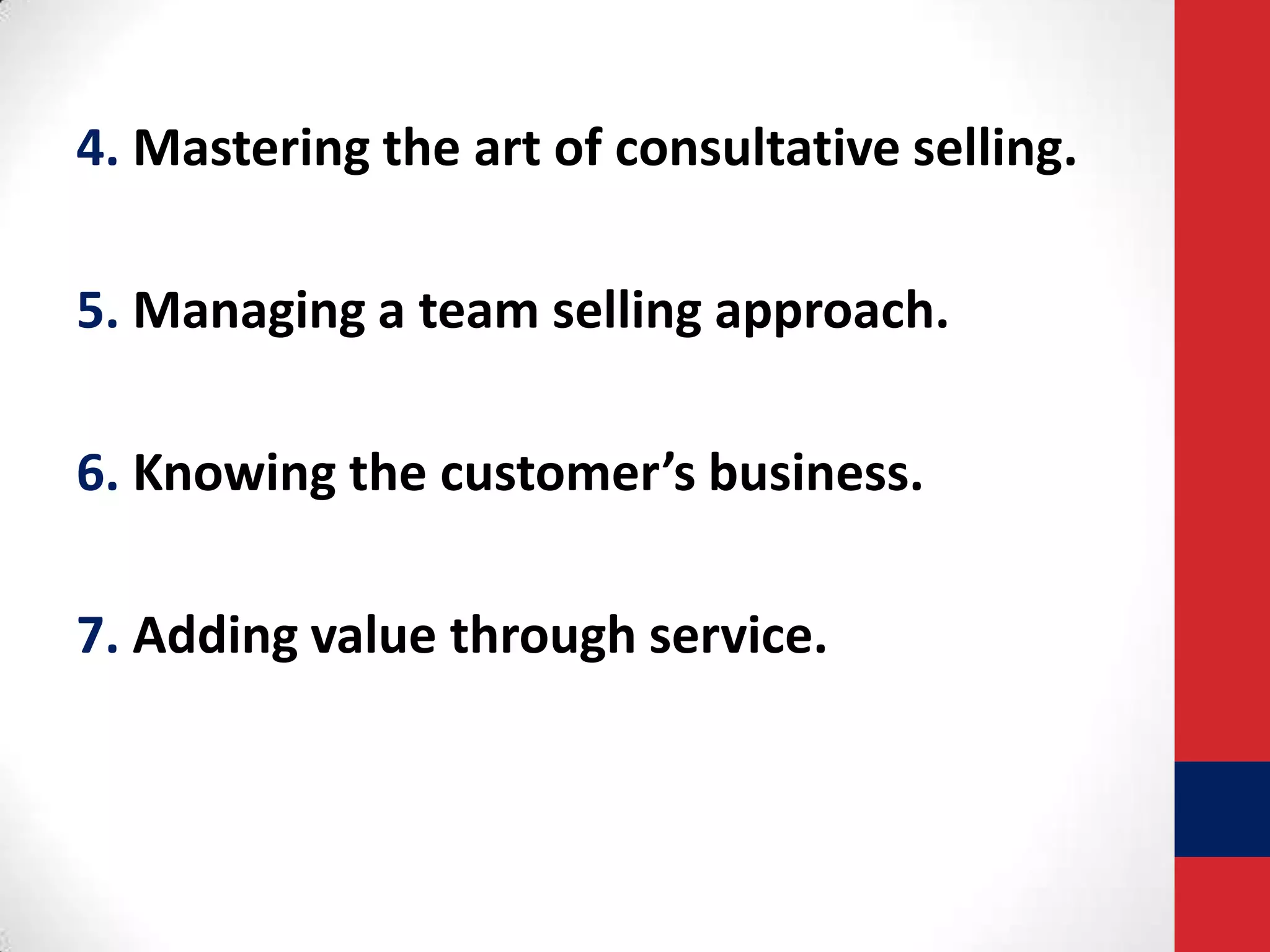 4. Mastering the art of consultative selling.
5. Managing a team selling approach.
6. Knowing the customer’s business.
7. Adding value through service.

 