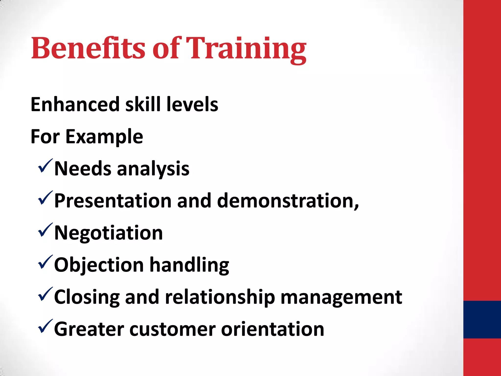 Benefits of Training
Enhanced skill levels
For Example
Needs analysis
Presentation and demonstration,
Negotiation
Objection handling
Closing and relationship management
Greater customer orientation

 