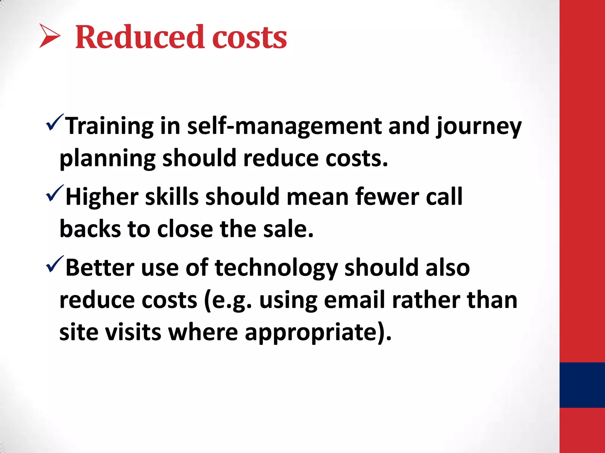  Reduced costs
Training in self-management and journey
planning should reduce costs.
Higher skills should mean fewer call
backs to close the sale.
Better use of technology should also
reduce costs (e.g. using email rather than
site visits where appropriate).

 