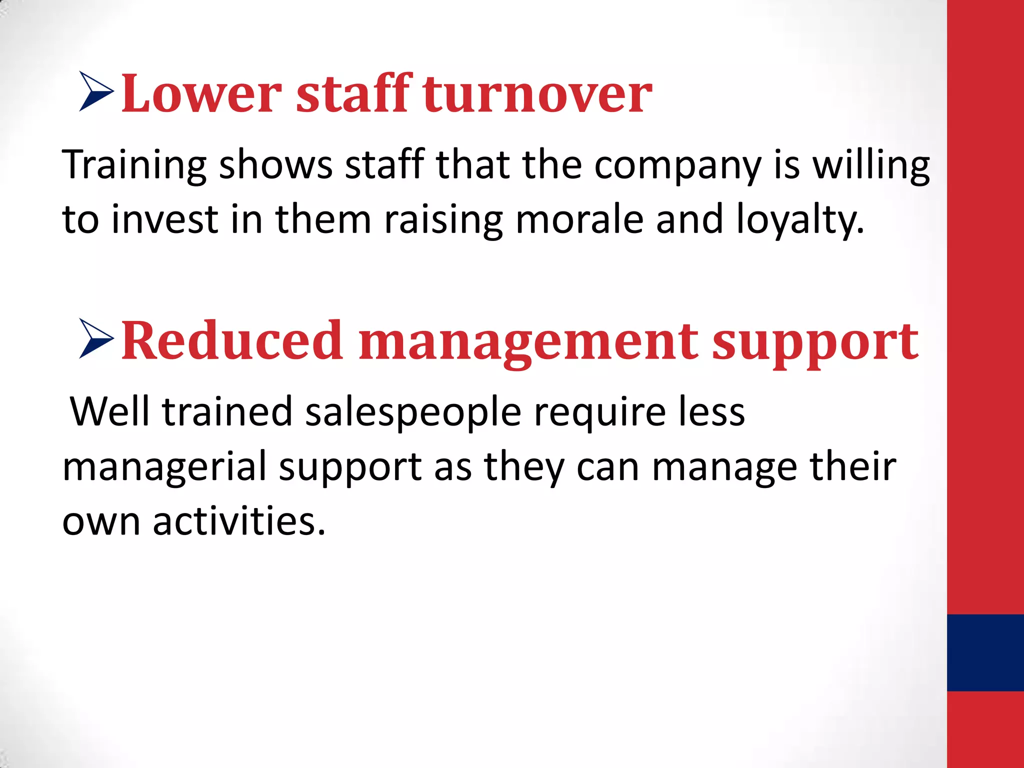 Lower staff turnover
Training shows staff that the company is willing
to invest in them raising morale and loyalty.

Reduced management support
Well trained salespeople require less
managerial support as they can manage their
own activities.

 