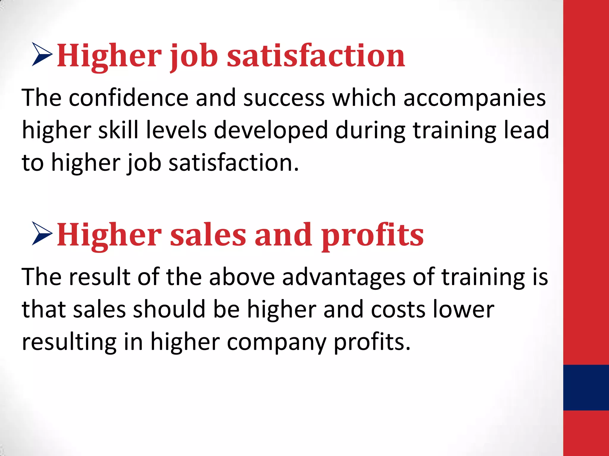 Higher job satisfaction
The confidence and success which accompanies
higher skill levels developed during training lead
to higher job satisfaction.

Higher sales and profits
The result of the above advantages of training is
that sales should be higher and costs lower
resulting in higher company profits.

 