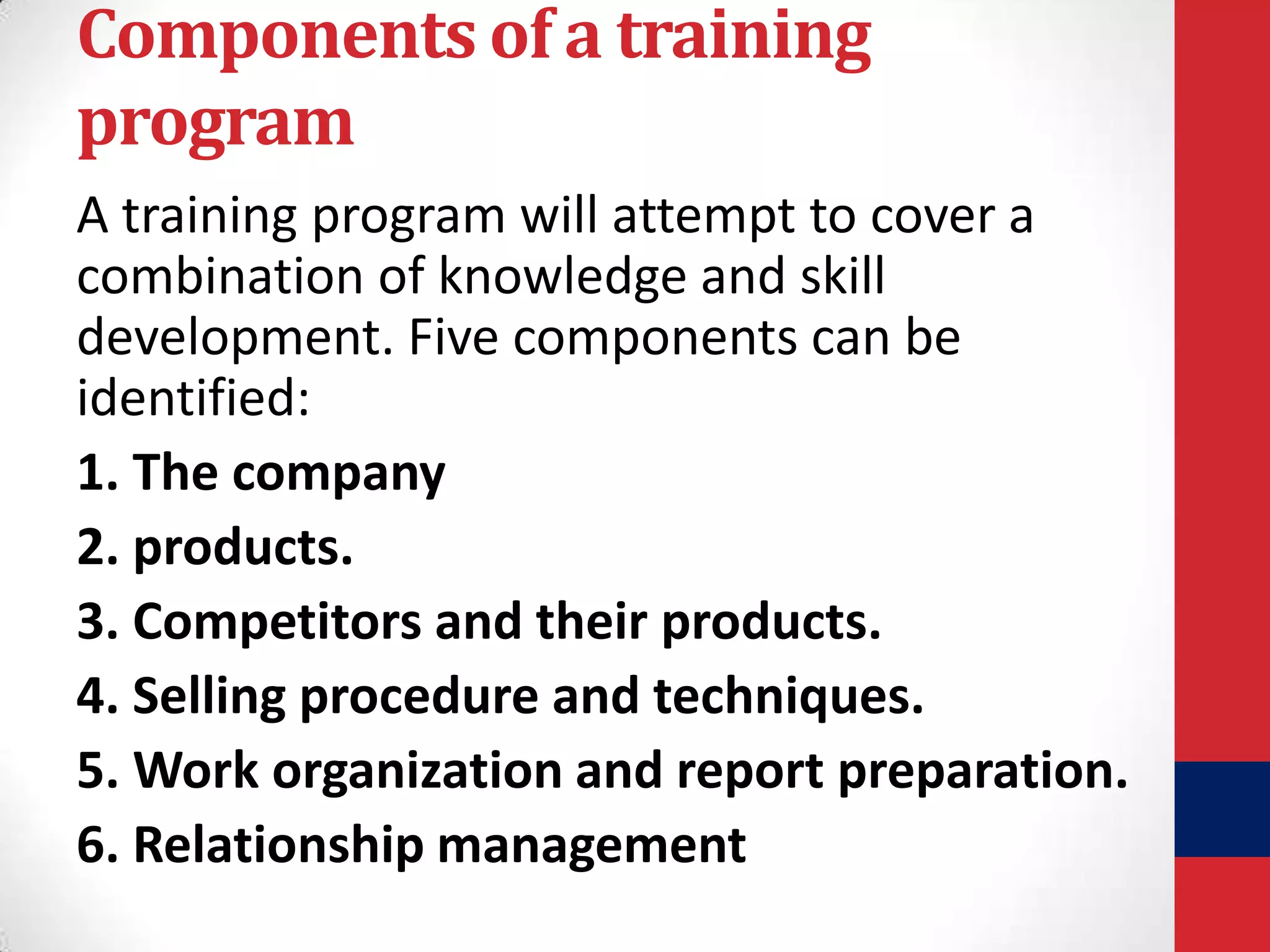 Components of a training
program
A training program will attempt to cover a
combination of knowledge and skill
development. Five components can be
identified:
1. The company
2. products.
3. Competitors and their products.
4. Selling procedure and techniques.
5. Work organization and report preparation.
6. Relationship management

 