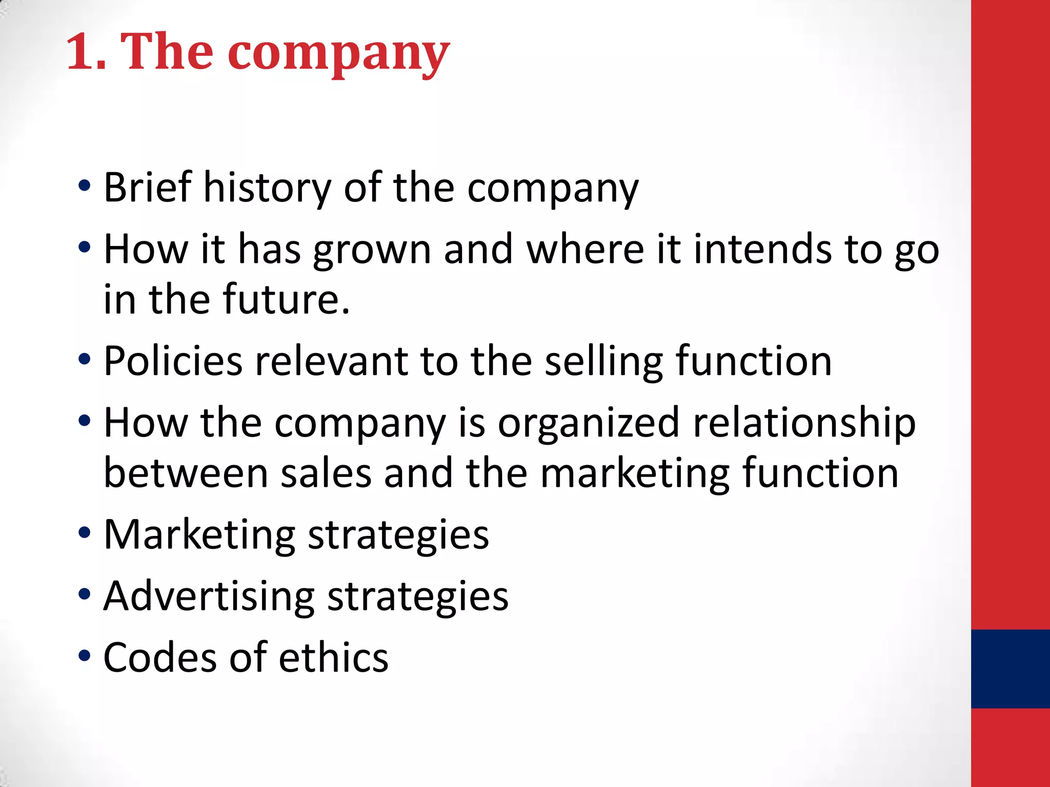 1. The company
• Brief history of the company
• How it has grown and where it intends to go
in the future.
• Policies relevant to the selling function
• How the company is organized relationship
between sales and the marketing function
• Marketing strategies
• Advertising strategies
• Codes of ethics

 