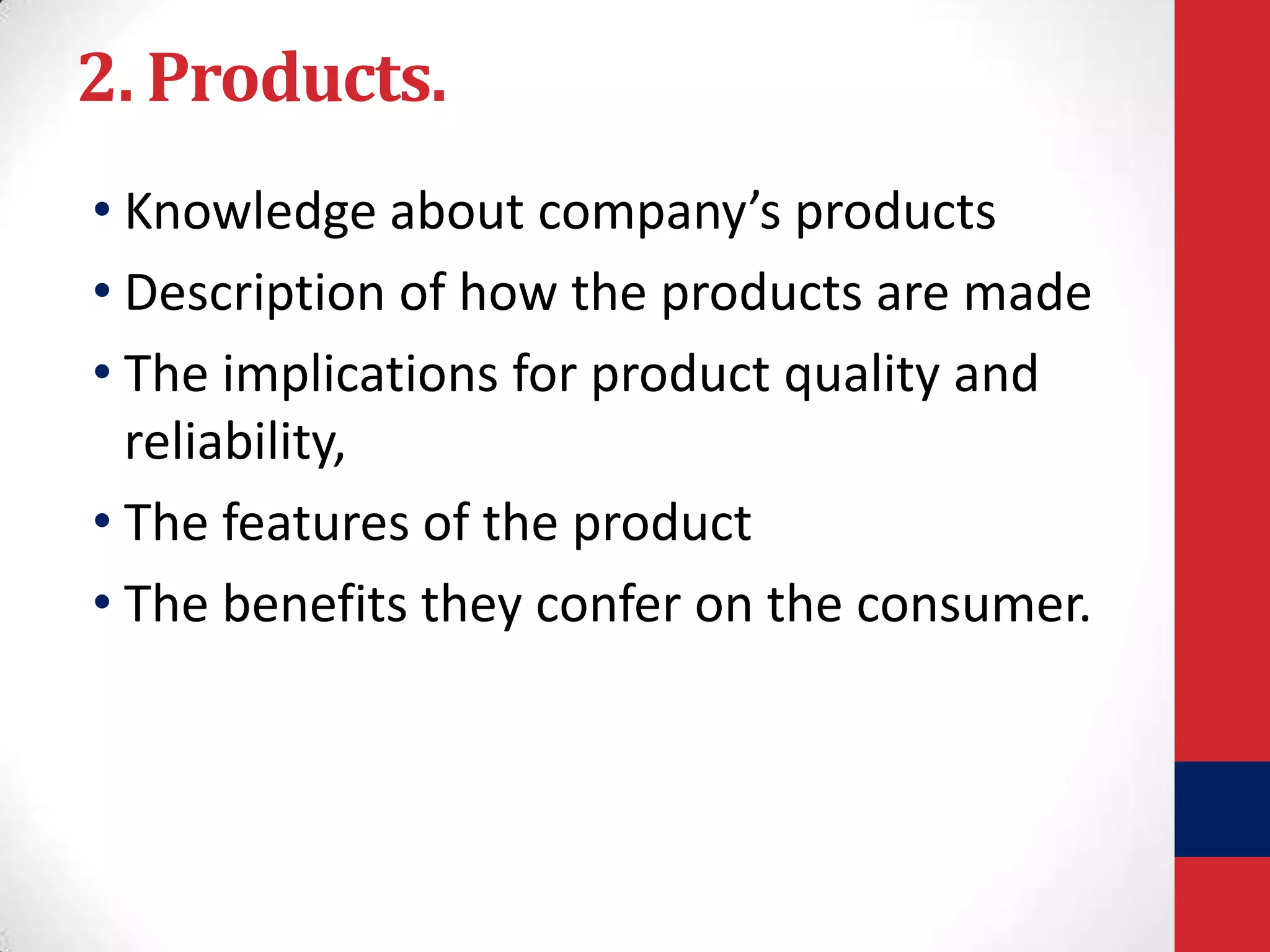 2. Products.
• Knowledge about company’s products
• Description of how the products are made
• The implications for product quality and
reliability,
• The features of the product
• The benefits they confer on the consumer.

 