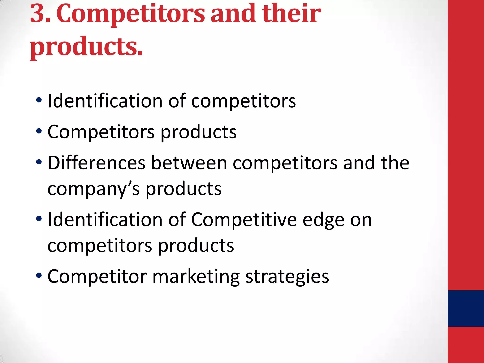 3. Competitors and their
products.
• Identification of competitors
• Competitors products
• Differences between competitors and the
company’s products
• Identification of Competitive edge on
competitors products
• Competitor marketing strategies

 