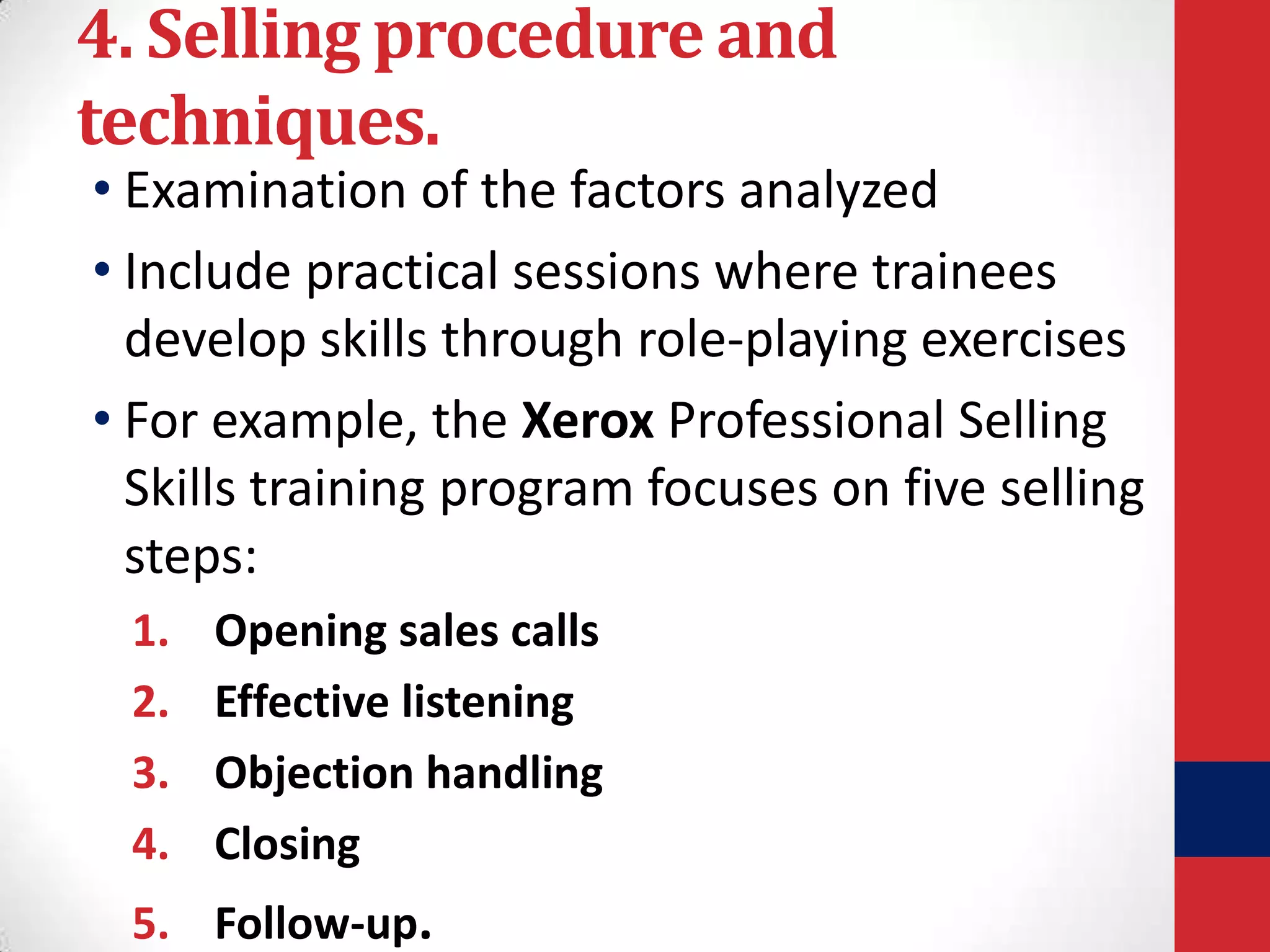 4. Selling procedure and
techniques.

• Examination of the factors analyzed
• Include practical sessions where trainees
develop skills through role-playing exercises
• For example, the Xerox Professional Selling
Skills training program focuses on five selling
steps:
1.
2.
3.
4.

Opening sales calls
Effective listening
Objection handling
Closing

5. Follow-up.

 