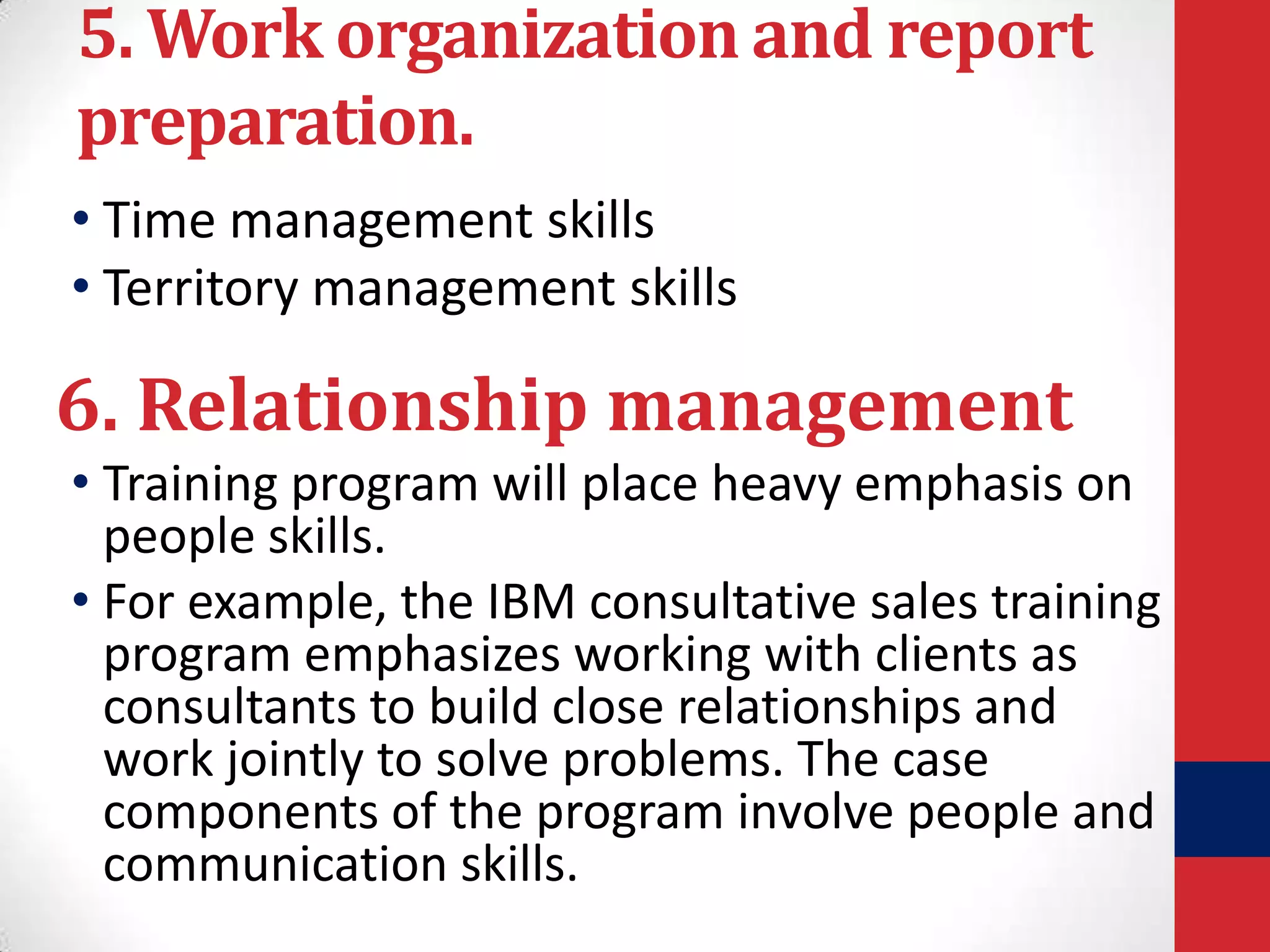 5. Work organization and report
preparation.
• Time management skills
• Territory management skills

6. Relationship management
• Training program will place heavy emphasis on
people skills.
• For example, the IBM consultative sales training
program emphasizes working with clients as
consultants to build close relationships and
work jointly to solve problems. The case
components of the program involve people and
communication skills.

 
