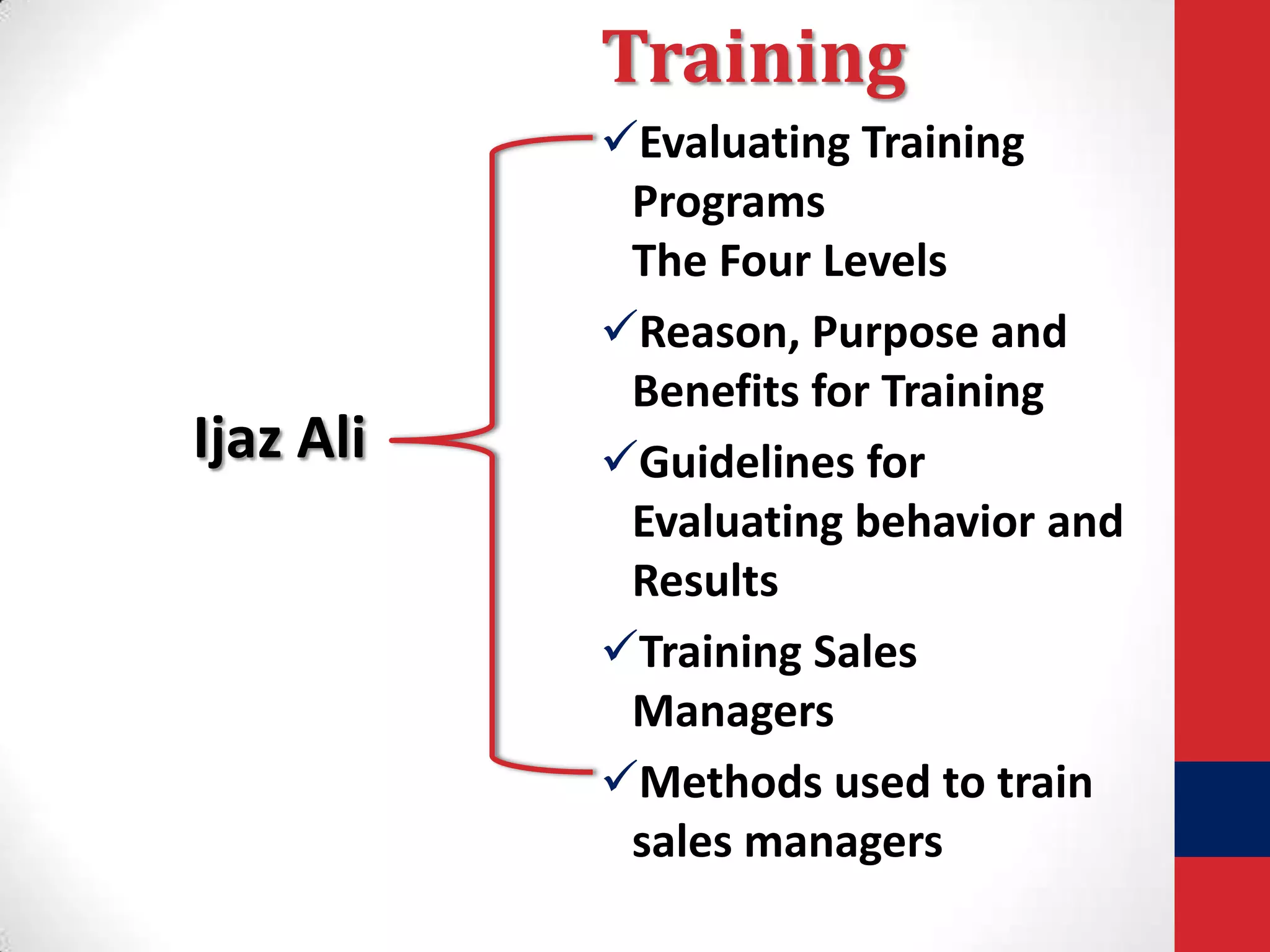 Training

Ijaz Ali

Evaluating Training
Programs
The Four Levels
Reason, Purpose and
Benefits for Training
Guidelines for
Evaluating behavior and
Results
Training Sales
Managers
Methods used to train
sales managers

 