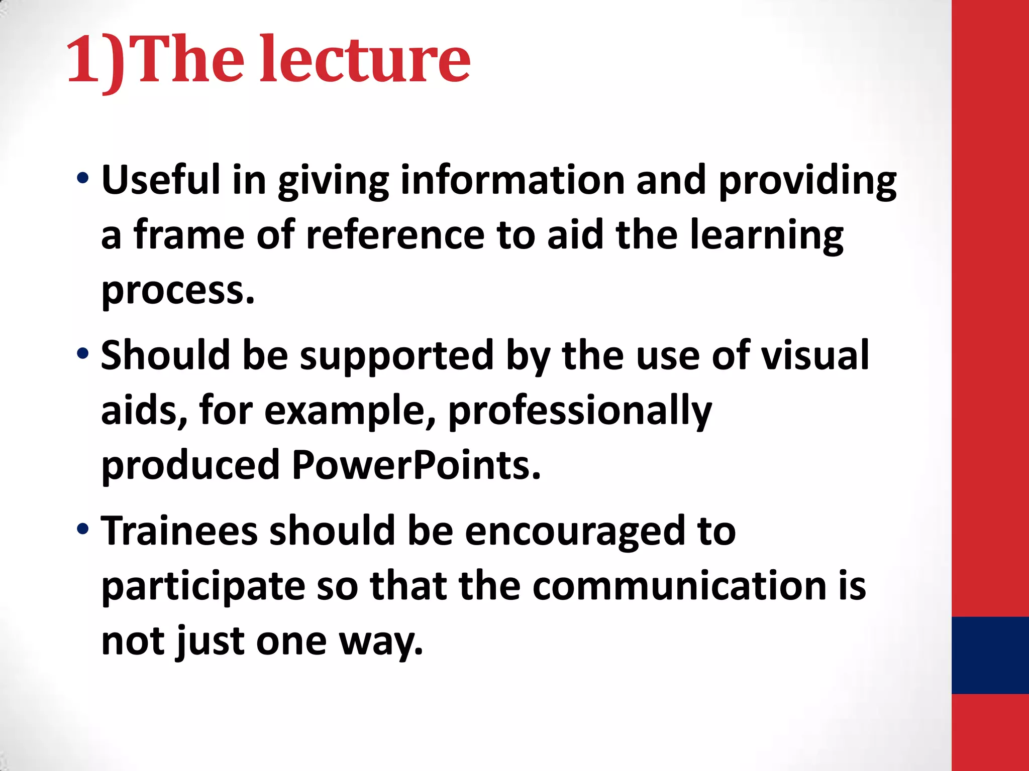 1)The lecture
• Useful in giving information and providing
a frame of reference to aid the learning
process.
• Should be supported by the use of visual
aids, for example, professionally
produced PowerPoints.
• Trainees should be encouraged to
participate so that the communication is
not just one way.

 