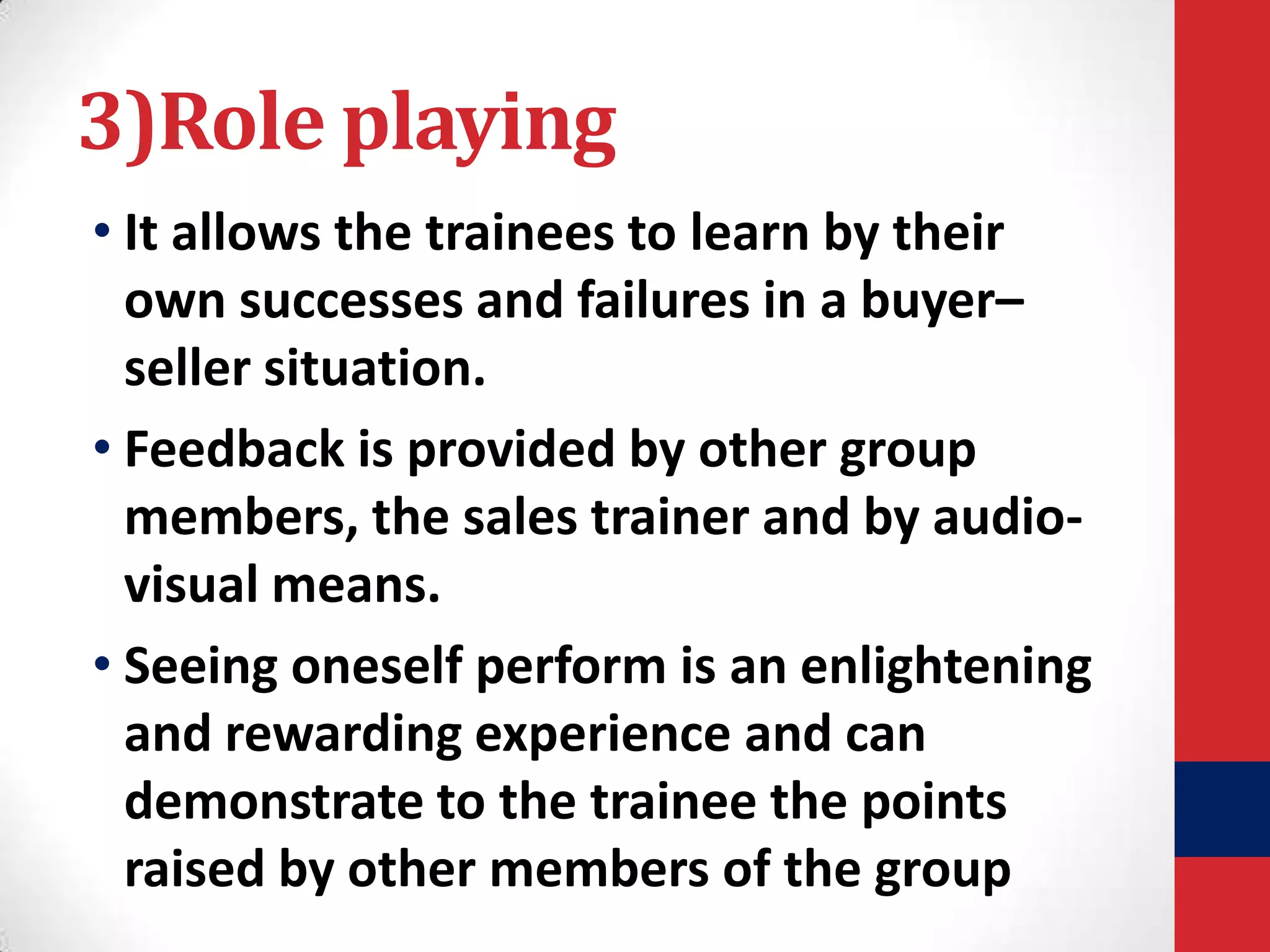 3)Role playing
• It allows the trainees to learn by their
own successes and failures in a buyer–
seller situation.
• Feedback is provided by other group
members, the sales trainer and by audiovisual means.
• Seeing oneself perform is an enlightening
and rewarding experience and can
demonstrate to the trainee the points
raised by other members of the group

 