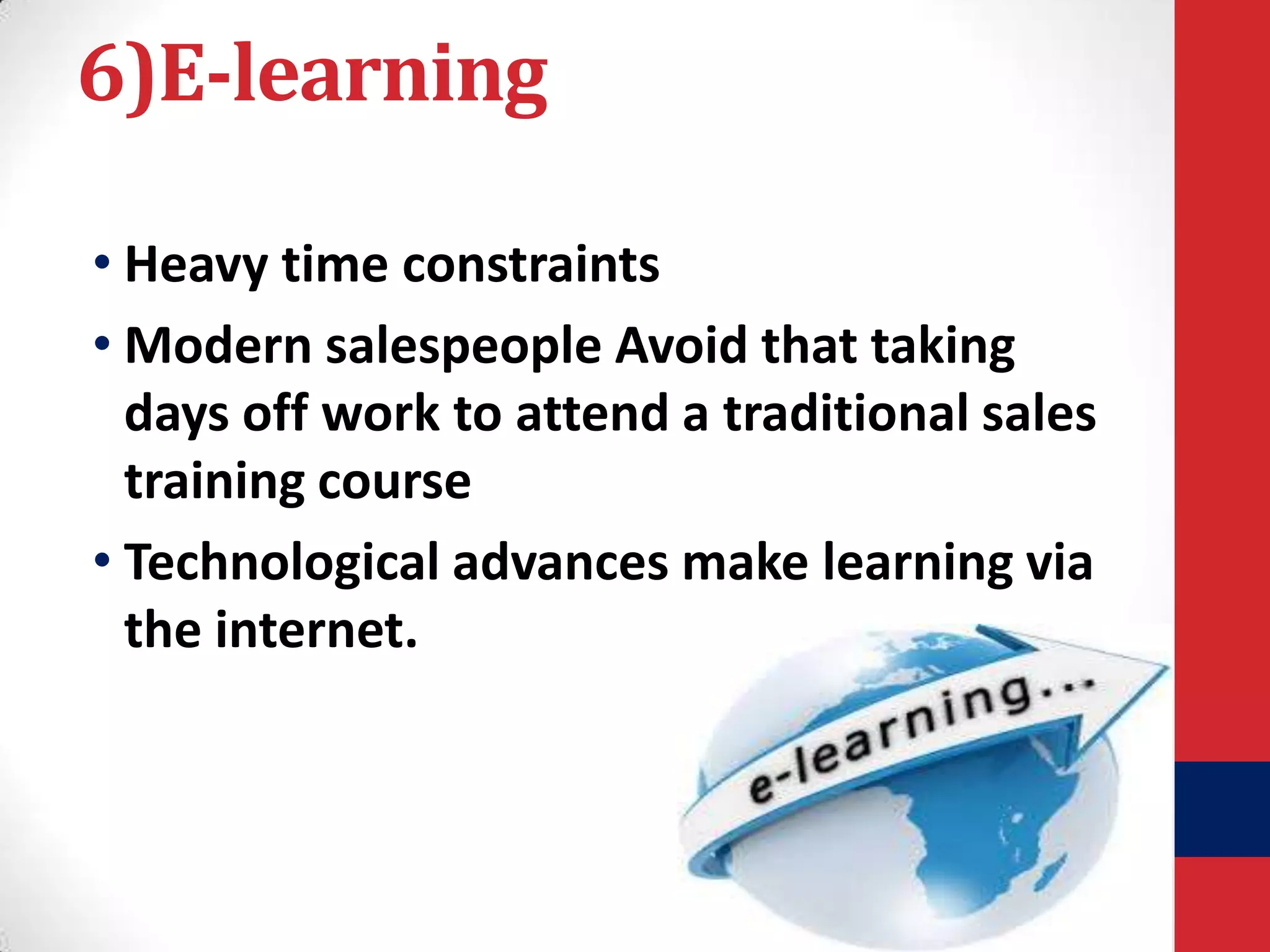 6)E-learning
• Heavy time constraints
• Modern salespeople Avoid that taking
days off work to attend a traditional sales
training course
• Technological advances make learning via
the internet.

 
