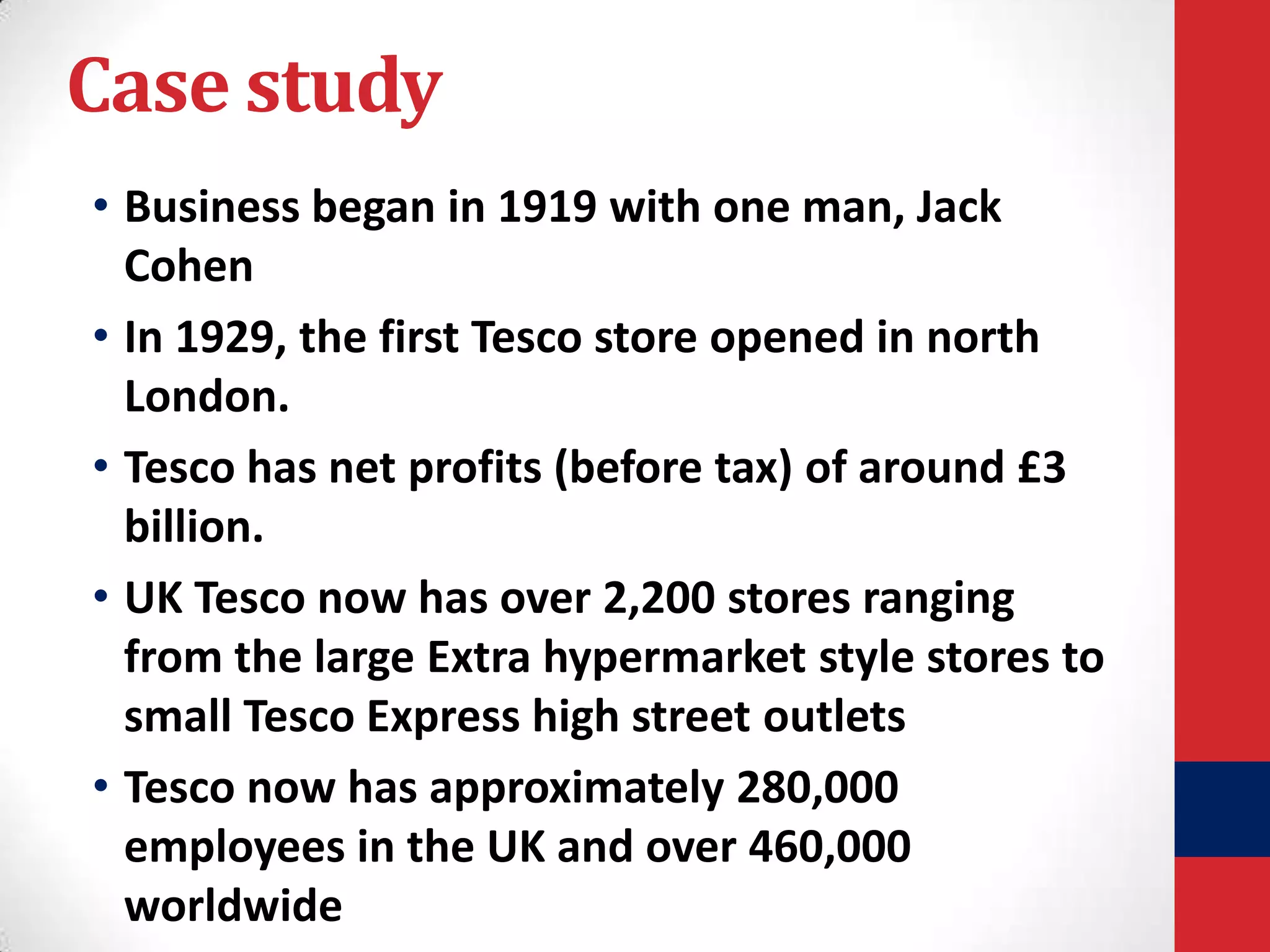 Case study
• Business began in 1919 with one man, Jack
Cohen
• In 1929, the first Tesco store opened in north
London.
• Tesco has net profits (before tax) of around £3
billion.
• UK Tesco now has over 2,200 stores ranging
from the large Extra hypermarket style stores to
small Tesco Express high street outlets
• Tesco now has approximately 280,000
employees in the UK and over 460,000
worldwide

 