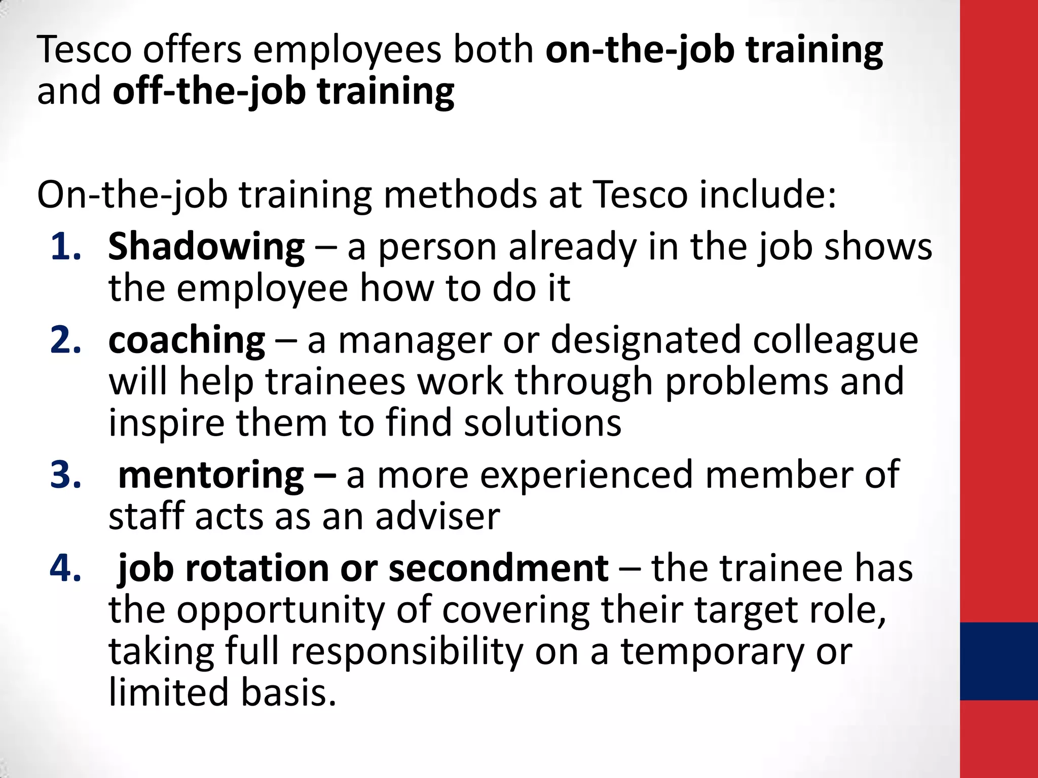 Tesco offers employees both on-the-job training
and off-the-job training
On-the-job training methods at Tesco include:
1. Shadowing – a person already in the job shows
the employee how to do it
2. coaching – a manager or designated colleague
will help trainees work through problems and
inspire them to find solutions
3. mentoring – a more experienced member of
staff acts as an adviser
4. job rotation or secondment – the trainee has
the opportunity of covering their target role,
taking full responsibility on a temporary or
limited basis.

 