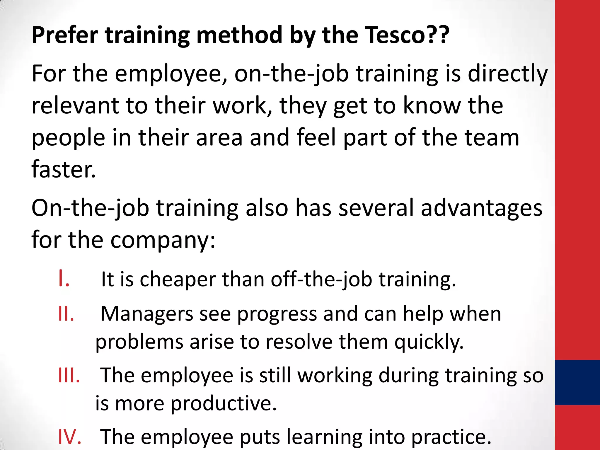 Prefer training method by the Tesco??
For the employee, on-the-job training is directly
relevant to their work, they get to know the
people in their area and feel part of the team
faster.
On-the-job training also has several advantages
for the company:
I. It is cheaper than off-the-job training.
II.

Managers see progress and can help when
problems arise to resolve them quickly.
III. The employee is still working during training so
is more productive.
IV. The employee puts learning into practice.

 
