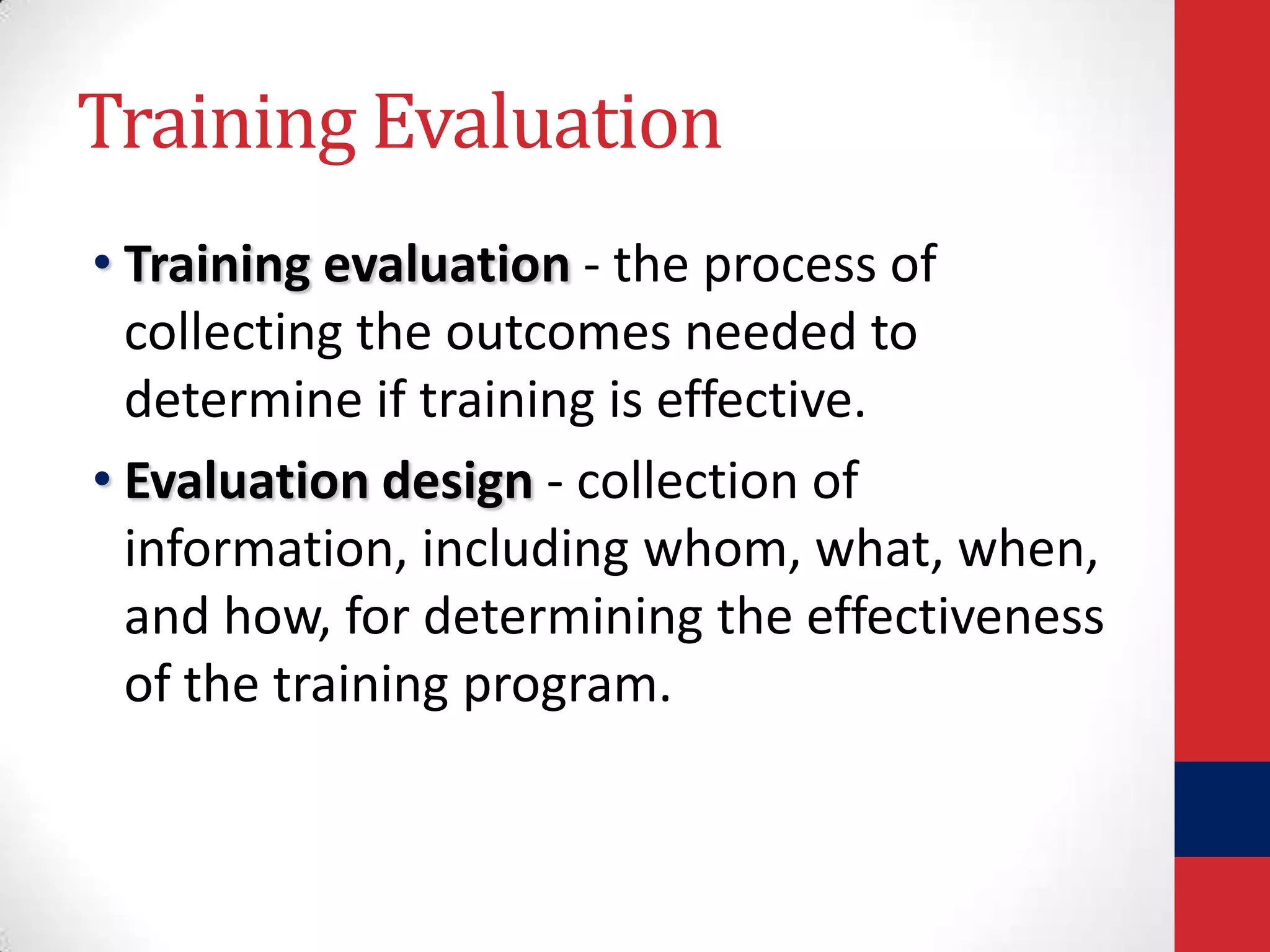 Training Evaluation
• Training evaluation - the process of
collecting the outcomes needed to
determine if training is effective.
• Evaluation design - collection of
information, including whom, what, when,
and how, for determining the effectiveness
of the training program.

 