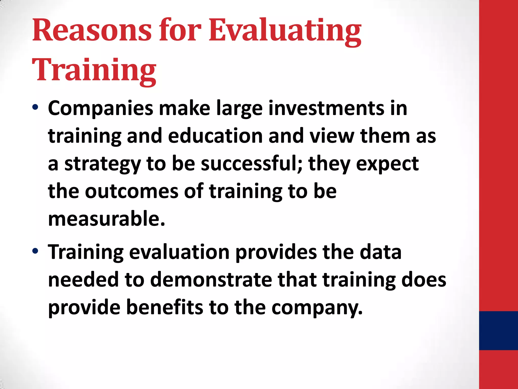 Reasons for Evaluating
Training
• Companies make large investments in
training and education and view them as
a strategy to be successful; they expect
the outcomes of training to be
measurable.
• Training evaluation provides the data
needed to demonstrate that training does
provide benefits to the company.

 