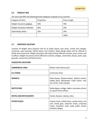 2.6

PRODUCT MIX

The store will offer the following broad categories of goods to its customer:
Category of items

Proportion

Gross margin

Delight macaronis golgapy

50%

70%

Delight chocolate milkshake

40%

20%

Salad design plates

10%

10%
100%

2.7

PROPOSED LOCATION

Location of delight store products will be at public places near parks, school and colleges,
university, sport grounds, official places and markets. Salad design plates will be offered to
hotels and restaurants. Delight chocolate milk shake will be offered to hotels, juice corners and
to offices. Delight macaronis will be offered to schools, colleges, universities, bazaar, parks, play
grounds, restaurants and food corners.
SUGGESTED LOCATIONS
COMMERCIAL AREA

Madre millat Fatima park

D.C CHOCK

University chock

MARKETS

Shahi bazaar, Shazad market, Baksho market,
bobby plaza, Bahawalpur trade center, near
ace center, myle wali gali,

INSTITUTION

Sadiq degree college, higher secondary school,
un, government offices,

HOTELS AND RESTAURANTS

Vasiab, 4season, lataska, Libra,

OTHER PLACES

Fawara chock, millad chock, saraiky chock, one
unit, faride gate, welcome chock, university
chock, hamaitian road, sadiq public school,
medical colleges,

6

 
