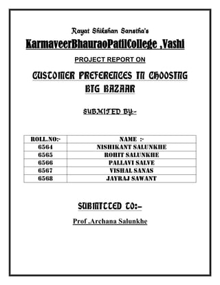 Rayat Shikshan Sanstha’s

KarmaveerBhauraoPatilCollege ,Vashi
PROJECT REPORT ON

CUSTOMER PREFERENCES IN CHOOSING
BIG BAZAAR
SUBMITED BY:-

roll.no:6564
6565
6566
6567
6568

Name :Nishikant salunkhe
Rohit Salunkhe
Pallavi salve
Vishal sanas
Jayraj sawant

SUBMITTED TO:Prof .Archana Salunkhe

 
