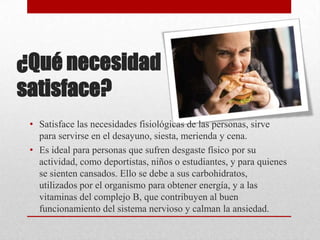 ¿Qué necesidad
satisface?
• Satisface las necesidades fisiológicas de las personas, sirve
para servirse en el desayuno, siesta, merienda y cena.
• Es ideal para personas que sufren desgaste físico por su
actividad, como deportistas, niños o estudiantes, y para quienes
se sienten cansados. Ello se debe a sus carbohidratos,
utilizados por el organismo para obtener energía, y a las
vitaminas del complejo B, que contribuyen al buen
funcionamiento del sistema nervioso y calman la ansiedad.

 