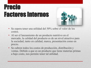 Precio
Factores Internos
• Se espera tener una utilidad del 50% sobre el valor de los
costos.
• Al ser el lanzamiento de un producto nutritivo en el
mercado, la calidad del producto es de un nivel atractivo para
la sociedad, tanto en calidad, marca, presentación como en
precio.
• Se cubren todos los costos de producción, distribución y
ventas. Debido a que es un producto que tiene materias primas
a bajo costo, nos permite tener tal utilidad.

 
