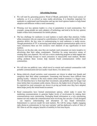 Advertising Strategy
We will start by generating positive Word of Mouth, particularly from local sources of
authority, as it is as critical as mass media advertising. It is therefore important for
marketers to understand rural hierarchies and tap into local opinion leaders to help brand
adoption and diffusion within a rural community.
Winning over key opinion leaders is a key to penetration in rural communities. For
example, young people are early adopters of technology and tend to be the key opinion
leaders within rural communities for mobile phones.
The key challenge for marketers in rural markets is reach rather than attention. Unlike
urban consumers who are exposed to a proliferation of media channels but suffer from an
attention deficit, the key issue in communicating to rural audiences is media access.
Though penetration of TV is increasing (and urban targeted communication spills over to
rural consumers) there are few exclusive rural channels of any significance in most
markets.
However, on the plus side, once they are reached, rural consumers are more receptive to
advertising than their urban counterparts. Therefore by using innovative means of
creating their own channels. We will use a micro marketing program in India tapped into
women's Self Help Groups to reach consumers in inaccessible rural markets. Besides
selling products these women help transmit brand communication within rural
communities.
We will also use publicity vans, which travel to remote and scattered communities with
portable communication devices (audio visual shows, live demos etc).
Being relatively closed societies, rural consumers are slower to adopt new brands and
categories than their urban counterparts. Generating trial becomes more difficult than
gaining loyalty - whereas in the more mature urban markets retention is a bigger issue.
We will therefore have to front-load their investment, and probably plan for longer lead
times before their investment yields returns. However, the higher level of loyalty that can
be expected (as rural consumers are slower in giving up brands once they have adopted
them) helps justify the initial brand investment.
Rural communities have limited entertainment options, which make it easier for
marketing communications to generate higher levels of involvement by making their
communications more entertaining. Packaging brand information in a very entertaining
manner not only makes the communication more involving, but can also- if well designed
- can improve understanding and absorption of key brand information.
Edutainment is a proven model for rural markets. We will be using a highly engaging
radio drama to communicate its 'one year warranty’ and has deployed a series of 'slice of
life' films to sell the category benefits of mobility to first time buyers.

 