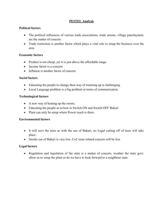 PESTEL Analysis
Political factors
The political influences of various trade associations, trade unions, village panchayatetc
are the matter of concern.
Trade restriction is another factor which plays a vital role to setup the business over the
area.
Economic factors
Product is not cheap, yet it is just above the affordable range.
Income factor is a concern
Inflation is another factor of concern
Social factors
Educating the people to change their way of warming up is challenging.
Local Language problem is a big problem in terms of communication.
Technological factors
A new way of heating up the rooms.
Educating the people as to how to Switch ON and Switch OFF Bukari
Plant can only be setup where Power reach is there.
Environmental factors

It will save the trees as with the use of Bukari, no Legal cutting off of trees will take
place.
Smoke out of Bukari is very low, Co2 issue related concern will be less
Legal factors
Regulation and legislation of the state is a matter of concern, weather the state govt.
allow us to setup the plant or do we have to look forward to a neighbour state

 