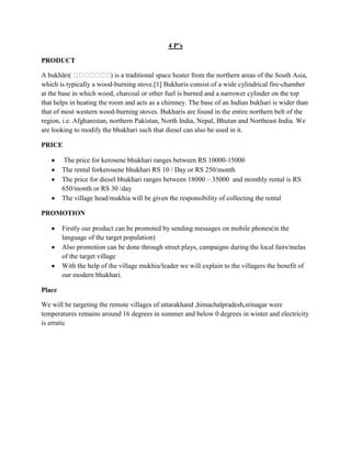 4 P’s
PRODUCT
A bukhāri(
) is a traditional space heater from the northern areas of the South Asia,
which is typically a wood-burning stove.[1] Bukharis consist of a wide cylindrical fire-chamber
at the base in which wood, charcoal or other fuel is burned and a narrower cylinder on the top
that helps in heating the room and acts as a chimney. The base of an Indian bukhari is wider than
that of most western wood-burning stoves. Bukharis are found in the entire northern belt of the
region, i.e. Afghanistan, northern Pakistan, North India, Nepal, Bhutan and Northeast India. We
are looking to modify the bhukhari such that diesel can also be used in it.
PRICE
The price for kerosene bhukhari ranges between RS 10000-15000
The rental forkerosene bhukhari RS 10 / Day or RS 250/month
The price for diesel bhukhari ranges between 18000 – 35000 and monthly rental is RS
650/month or RS 30 /day
The village head/mukhia will be given the responsibility of collecting the rental
PROMOTION
Firstly our product can be promoted by sending messages on mobile phones(in the
language of the target population)
Also promotion can be done through street plays, campaigns during the local fairs/melas
of the target village
With the help of the village mukhia/leader we will explain to the villagers the benefit of
our modern bhukhari.
Place
We will be targeting the remote villages of uttarakhand ,himachalpradesh,srinagar were
temperatures remains around 16 degrees in summer and below 0 degrees in winter and electricity
is erratic

 