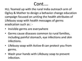Cont.…
HLL Teamed up with the rural India outreach arm of
Ogilvy & Mather to design a behavior change education
campaign focused on uniting the health attributes of
Lifebuoy soap with health messages of germs
eradication such as : • Invisible germs are everywhere
• Germs cause diseases common to rural families,
including painful stomach, eye infections and skin
infections.
• Lifebuoy soap with Active-B can protect you from
germs.
• Wash your hands with Lifebuoy soap to prevent
infection.

 