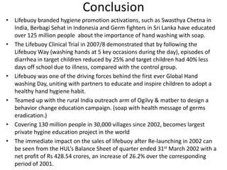 Conclusion
• Lifebuoy branded hygiene promotion activations, such as Swasthya Chetna in
India, Berbagi Sehat in Indonesia and Germ fighters in Sri Lanka have educated
over 125 million people about the importance of hand washing with soap.
• The Lifebuoy Clinical Trial in 2007/8 demonstrated that by following the
Lifebuoy Way (washing hands at 5 key occasions during the day), episodes of
diarrhea in target children reduced by 25% and target children had 40% less
days off school due to illness, compared with the control group.
• Lifebuoy was one of the driving forces behind the first ever Global Hand
washing Day, uniting with partners to educate and inspire children to adopt a
healthy hand hygiene habit.
• Teamed up with the rural India outreach arm of Ogilvy & matber to design a
behavior change education campaign. (soap with health message of germs
eradication.)
• Covering 130 million people in 30,000 villages since 2002, becomes largest
private hygine education project in the world
• The immediate impact on the sales of lifebuoy after Re-launching in 2002 can
be seen from the HUL’s Balance Sheet of quarter ended 31st March 2002 with a
net profit of Rs 428.54 crores, an increase of 26.2% over the corresponding
period of 2001.

 