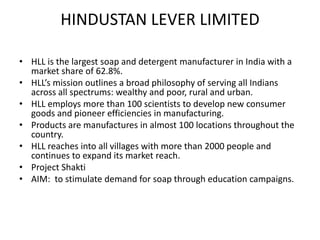 HINDUSTAN LEVER LIMITED
• HLL is the largest soap and detergent manufacturer in India with a
market share of 62.8%.
• HLL’s mission outlines a broad philosophy of serving all Indians
across all spectrums: wealthy and poor, rural and urban.
• HLL employs more than 100 scientists to develop new consumer
goods and pioneer efficiencies in manufacturing.
• Products are manufactures in almost 100 locations throughout the
country.
• HLL reaches into all villages with more than 2000 people and
continues to expand its market reach.
• Project Shakti
• AIM: to stimulate demand for soap through education campaigns.

 