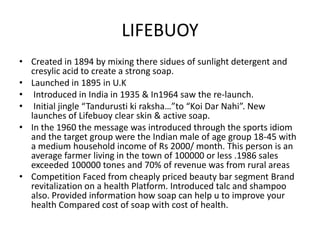 LIFEBUOY
• Created in 1894 by mixing there sidues of sunlight detergent and
cresylic acid to create a strong soap.
• Launched in 1895 in U.K
• Introduced in India in 1935 & In1964 saw the re-launch.
• Initial jingle “Tandurusti ki raksha…”to “Koi Dar Nahi”. New
launches of Lifebuoy clear skin & active soap.
• In the 1960 the message was introduced through the sports idiom
and the target group were the Indian male of age group 18-45 with
a medium household income of Rs 2000/ month. This person is an
average farmer living in the town of 100000 or less .1986 sales
exceeded 100000 tones and 70% of revenue was from rural areas
• Competition Faced from cheaply priced beauty bar segment Brand
revitalization on a health Platform. Introduced talc and shampoo
also. Provided information how soap can help u to improve your
health Compared cost of soap with cost of health.

 