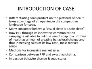 INTRODUCTION OF CASE
• Differentiating soap product on the platform of health
takes advantage of an opening in the competitive
landscape for soap.
• Many consumer believe a “visual clean is a safe clean”
• How HLL through its innovative communication
campaigns will able to link the use of soap to a promise
of health as a mean of creating behavioral change and
thus increasing sales of its low cost , mass market
soap?
• Methods for increasing market sales.
• Comparison between PPP and swasthya chetna.
• Impact on behavior change & soap scales

 