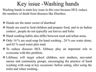 Key issue -Washing hands
Washing hands is main key issue in this case because HUL reduce
the numbers of death from diseases like Diarrhea.
 Hands are the main vector of diarrheal
 Hands are used to feed children and prepare food, and in an Indian
context , people do not typically use knives and forks
 Hand washing habits also differ between rural and urban areas.
 Only 14 % are used soap for hand washing , 24 % use water alone,
and 62 % used water plus mud.
 To reduce diseases HUL lifebuoy play an important role to
overcome with this problem.
 Lifebuoy will target school children, new mothers, neo-natal
nurses and community groups, encouraging the practice of hand
washing with soap at key occasions: before eating, after using the
toilet and when washing.

 