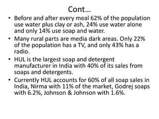Cont…

• Before and after every meal 62% of the population
use water plus clay or ash, 24% use water alone
and only 14% use soap and water.
• Many rural parts are media dark areas. Only 22%
of the population has a TV, and only 43% has a
radio.
• HUL is the largest soap and detergent
manufacturer in India with 40% of its sales from
soaps and detergents.
• Currently HUL accounts for 60% of all soap sales in
India, Nirma with 11% of the market, Godrej soaps
with 6.2%, Johnson & Johnson with 1.6%.

 