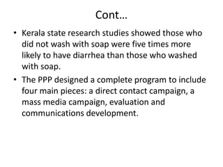 Cont…
• Kerala state research studies showed those who
did not wash with soap were five times more
likely to have diarrhea than those who washed
with soap.
• The PPP designed a complete program to include
four main pieces: a direct contact campaign, a
mass media campaign, evaluation and
communications development.

 