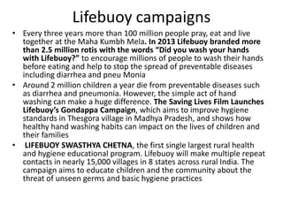 Lifebuoy campaigns
• Every three years more than 100 million people pray, eat and live
together at the Maha Kumbh Mela. In 2013 Lifebuoy branded more
than 2.5 million rotis with the words “Did you wash your hands
with Lifebuoy?” to encourage millions of people to wash their hands
before eating and help to stop the spread of preventable diseases
including diarrhea and pneu Monia
• Around 2 million children a year die from preventable diseases such
as diarrhea and pneumonia. However, the simple act of hand
washing can make a huge difference. The Saving Lives Film Launches
Lifebuoy’s Gondappa Campaign, which aims to improve hygiene
standards in Thesgora village in Madhya Pradesh, and shows how
healthy hand washing habits can impact on the lives of children and
their families
• LIFEBUOY SWASTHYA CHETNA, the first single largest rural health
and hygiene educational program. Lifebuoy will make multiple repeat
contacts in nearly 15,000 villages in 8 states across rural India. The
campaign aims to educate children and the community about the
threat of unseen germs and basic hygiene practices

 