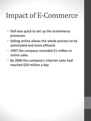 Impact of E-Commerce
• Dell was quick to set up the ecommerce
processes
• Selling online allows the whole process to be
automated and more efficient
• 1997 the company recorded $1 million in
online sales
• By 2000 the company’s internet sales had
reached $50 million a day

 