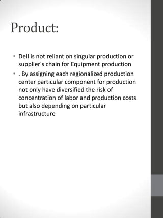 Product:
• Dell is not reliant on singular production or
supplier's chain for Equipment production
• . By assigning each regionalized production
center particular component for production
not only have diversified the risk of
concentration of labor and production costs
but also depending on particular
infrastructure

 