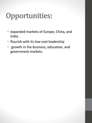 Opportunities:
• expanded markets of Europe, China, and
India.
• flourish with its low-cost leadership
• growth in the business, education, and
government markets.

 