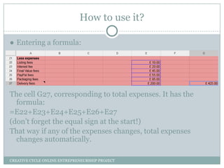 How to use it?
● Entering a formula:

The cell G27, corresponding to total expenses. It has the
formula:
=E22+E23+E24+E25+E26+E27
(don’t forget the equal sign at the start!)
That way if any of the expenses changes, total expenses
changes automatically.
CREATIVE CYCLE ONLINE ENTREPRENEURSHIP PROJECT

 