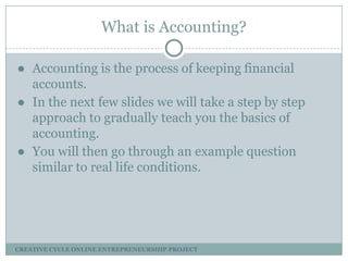 What is Accounting?
● Accounting is the process of keeping financial
accounts.
● In the next few slides we will take a step by step
approach to gradually teach you the basics of
accounting.
● You will then go through an example question
similar to real life conditions.

CREATIVE CYCLE ONLINE ENTREPRENEURSHIP PROJECT

 