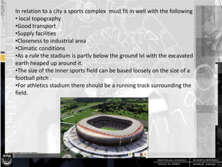 In relation to a city a sports complex must fit in well with the following
• local topography
•Good transport
•Supply facilities
•Closeness to industrial area
•Climatic conditions
•As a rule the stadium is partly below the ground lvl with the excavated
earth heaped up around it.
•The size of the inner sports field can be based loosely on the size of a
football pitch .
•For athletics stadium there should be a running track surrounding the
field.

 