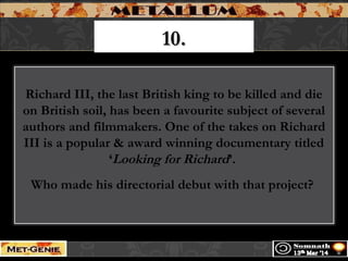 10.10.
Richard III, the last British king to be killed and die
on British soil, has been a favourite subject of several
authors and filmmakers. One of the takes on Richard
III is a popular & award winning documentary titled
‘Looking for Richard’.
Who made his directorial debut with that project?
 