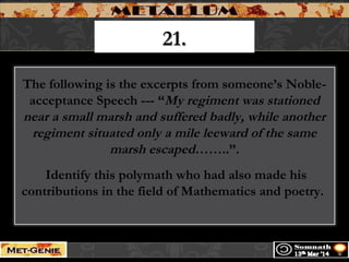 21.21.
The following is the excerpts from someone’s Noble-
acceptance Speech --- “My regiment was stationed
near a small marsh and suffered badly, while another
regiment situated only a mile leeward of the same
marsh escaped……..”.
Identify this polymath who had also made his
contributions in the field of Mathematics and poetry.
 