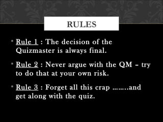 • Rule 1 : The decision of the
Quizmaster is always final.
• Rule 2 : Never argue with the QM – try
to do that at your own risk.
• Rule 3 : Forget all this crap ……..and
get along with the quiz.
RULES
 