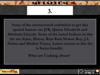 3.3.
Some of the international celebrities to get this
special honour are JFK, Queen Elizabeth and
Abraham Lincoln. Some of the noted Indians in this
list are Arjun, Bhima, Raja Ram Mohan Roy, J.L.
Nehru and Mother Teresa. Latest entrant in this list
is Sonia Gandhi.
What am I talking about?
 