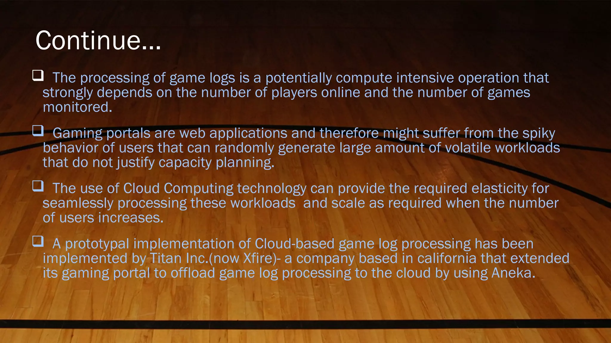 Continue…
 The processing of game logs is a potentially compute intensive operation that
strongly depends on the number of players online and the number of games
monitored.
 Gaming portals are web applications and therefore might suffer from the spiky
behavior of users that can randomly generate large amount of volatile workloads
that do not justify capacity planning.
 The use of Cloud Computing technology can provide the required elasticity for
seamlessly processing these workloads and scale as required when the number
of users increases.
 A prototypal implementation of Cloud-based game log processing has been
implemented by Titan Inc.(now Xfire)- a company based in california that extended
its gaming portal to offload game log processing to the cloud by using Aneka.
 