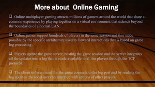  Online multiplayer gaming attracts millions of gamers around the world that share a
common experience by playing together on a virtual environment that extends beyond
the boundaries of a normal LAN.
 Online games support hundreds of players in the same session and this made
possible by the specific architecture used to forward interactions that is based on game
log processing .
 Players update the game server, hosting the game session and the server integrates
all the updates into a log that is made available to all the players through the TCP
protocol.
 The client software used for the game connects to the log port and by reading the
log updates ,the local user can interface with actions of other players.
 