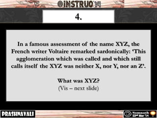 4.
In a famous assessment of the name XYZ, the
French writer Voltaire remarked sardonically: ‘This
agglomeration which was called and which still
calls itself the XYZ was neither X, nor Y, nor an Z’.
What was XYZ?
(Vis – next slide)
 