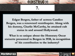 Edgar Bergen, father of actress Candice
Bergen, was a renowned ventriloquist. Along with
his dummy, Charlie McCarthy, he attained cult
status in and around Hollywood.
What is so unique about the Honorary Oscar
statuette presented to Bergen in 1938, in recognition
of his contribution to the industry?
7.
 